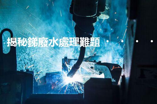 揭秘銻廢水處理難題！這或許是你想知道的答案？